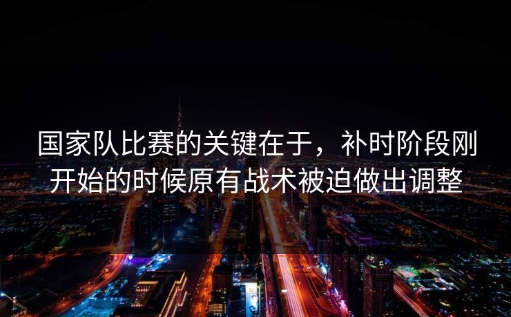 国家队比赛的关键在于，补时阶段刚开始的时候原有战术被迫做出调整
