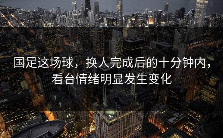 国足这场球，换人完成后的十分钟内，看台情绪明显发生变化
