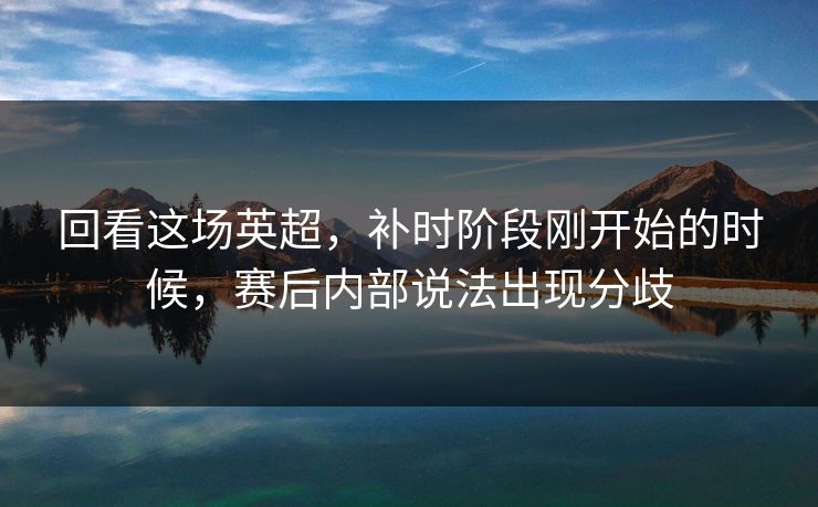 回看这场英超，补时阶段刚开始的时候，赛后内部说法出现分歧