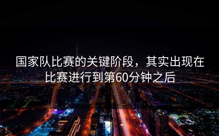 国家队比赛的关键阶段，其实出现在比赛进行到第60分钟之后