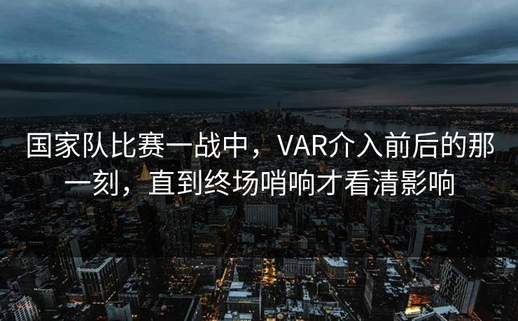 国家队比赛一战中,VAR介入前后的那一刻,直到终场哨响才看清影响 国家队比赛一战中,VAR介入前后的那一刻,直到终场哨响才看清影响