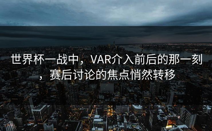世界杯一战中，VAR介入前后的那一刻，赛后讨论的焦点悄然转移