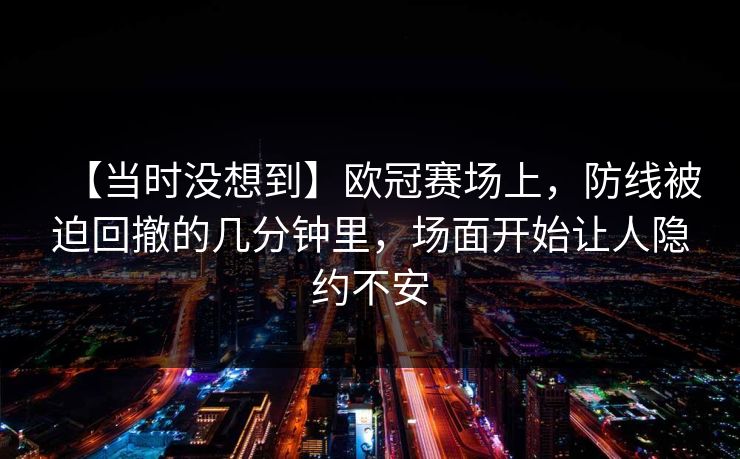 【当时没想到】欧冠赛场上,防线被迫回撤的几分钟里,场面开始让人隐约不安 【当时没想到】欧冠赛场上,防线被迫回撤的几分钟里,场面开始让人隐约不安