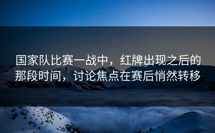 国家队比赛一战中,红牌出现之后的那段时间,讨论焦点在赛后悄然转移 国家队比赛一战中,红牌出现之后的那段时间,讨论焦点在赛后悄然转移