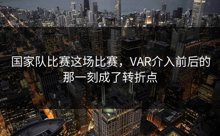 国家队比赛这场比赛,VAR介入前后的那一刻成了转折点 国家队比赛这场比赛,VAR介入前后的那一刻成了转折点