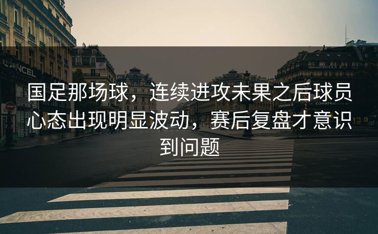 国足那场球，连续进攻未果之后球员心态出现明显波动，赛后复盘才意识到问题