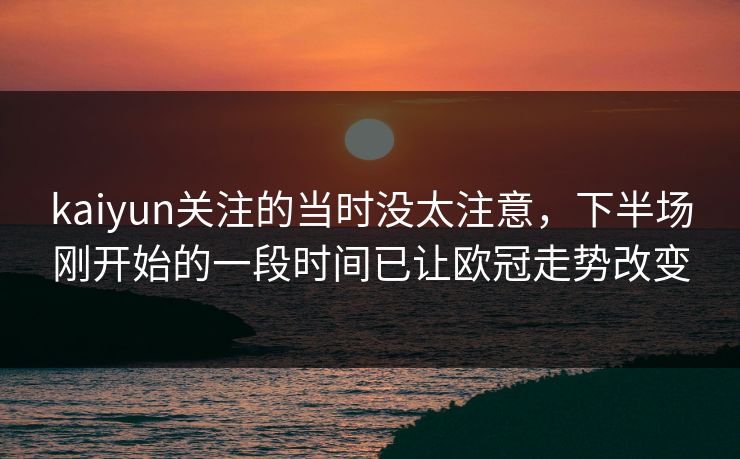 kaiyun关注的当时没太注意,下半场刚开始的一段时间已让欧冠走势改变 kaiyun关注的当时没太注意,下半场刚开始的一段时间已让欧冠走势改变
