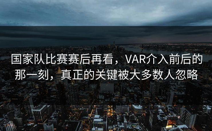 国家队比赛赛后再看，VAR介入前后的那一刻，真正的关键被大多数人忽略