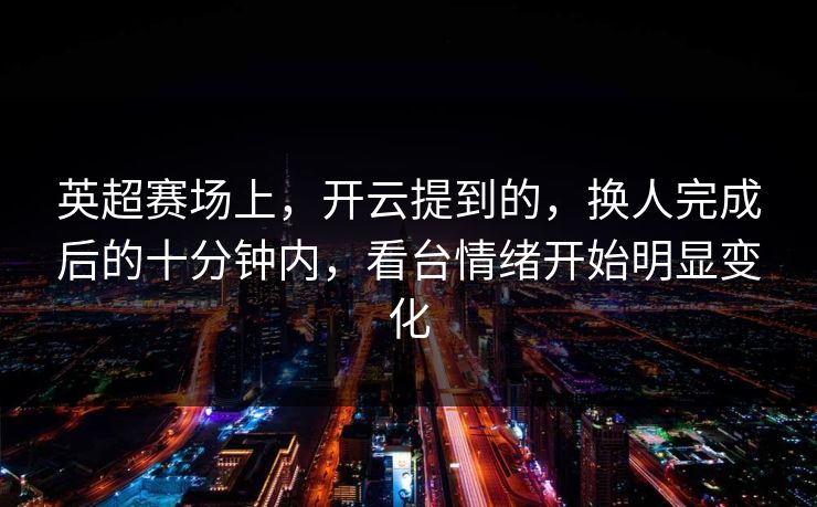 英超赛场上，开云提到的，换人完成后的十分钟内，看台情绪开始明显变化